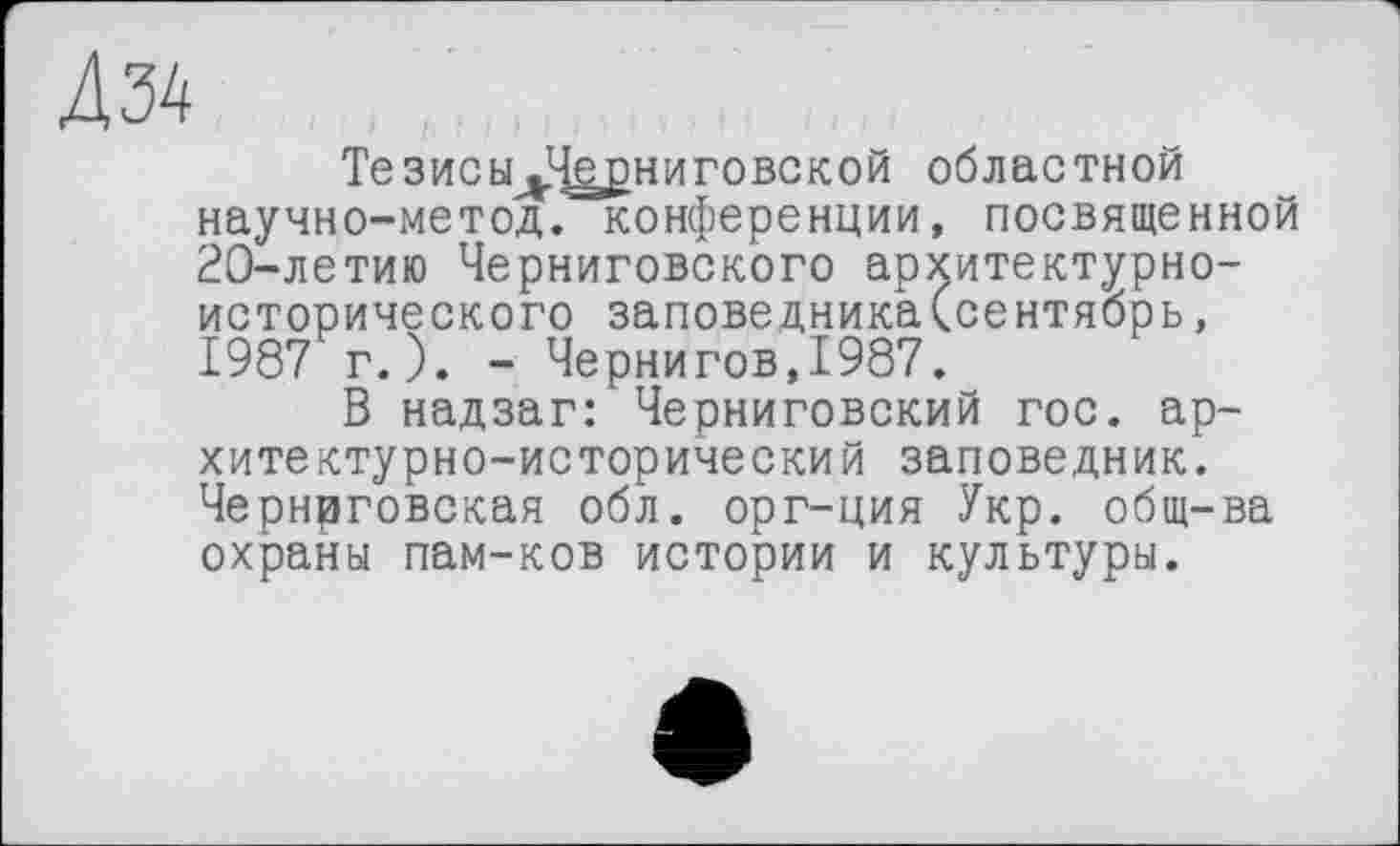 ﻿Д34
ТезисЫдЧ^рниговской областной научно-метод. конференции, посвященной 20-летию Черниговского архитектурноисторического заповедника(сентябрь, 1987 г.). - Чернигов,1987.
В надзаг: Черниговский гос. архитектурно-исторический заповедник. Чернрговская обл. орг-ция Укр. общ-ва охраны пам-ков истории и культуры.